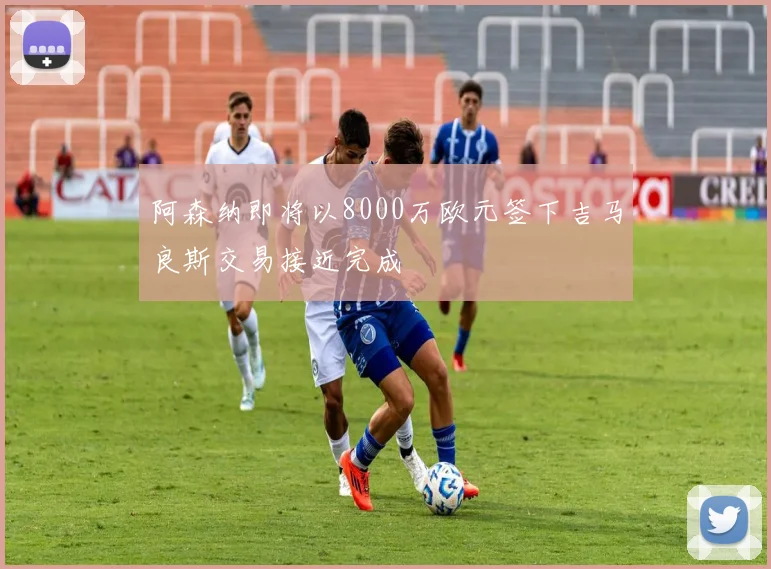 阿森纳即将以8000万欧元签下吉马良斯交易接近完成