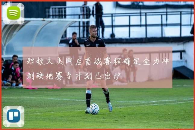 郑钦文美网后首战赛程确定全力冲刺硬地赛季计划已出炉