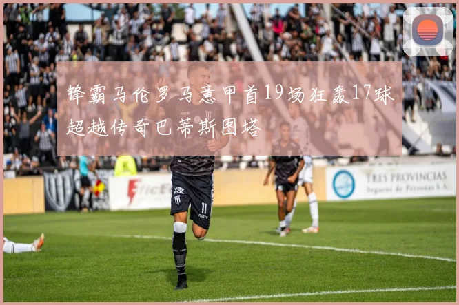 锋霸马伦罗马意甲首19场狂轰17球超越传奇巴蒂斯图塔