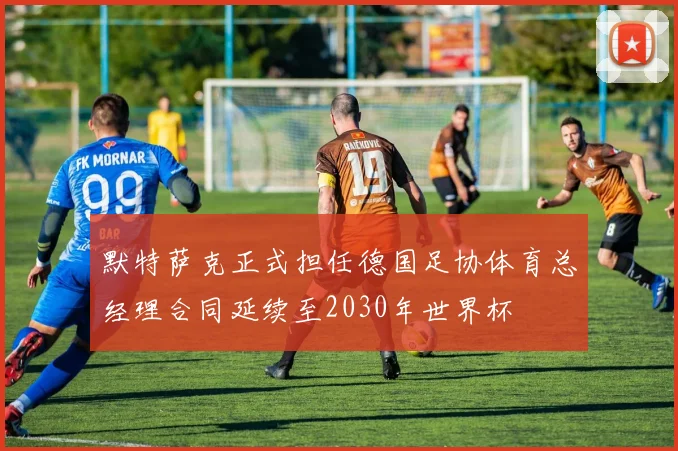 默特萨克正式担任德国足协体育总经理合同延续至2030年世界杯