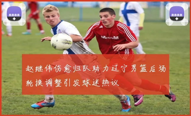 赵继伟伤愈归队助力辽宁男篮后场轮换调整引发球迷热议